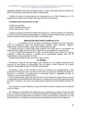 Material distribuido gratuitamente con fines didáctico-terapéuticos para pacientes y comunidad terapéutica en general por el Centro de Atención y Servicios
Psicológicos “VivirLibre.org” | Av. Petróleos Mexicanos 40, Col. Petrolera Taxqueña, Delegación Coyoacán, Ciudad de México, C.P. 04410. | Teléfonos 01 (55) 55.44.50.97
y 55.44.84.09 | e-mail: cvivirlibre@gmail.com | Web: http://www.vivirlibre.org | Octubre 2006.
41
inagotable, ilimitada de la Vida y de toda provisión, y que en ella están todos los Poderes de
Dios, sus creencias y pensamientos falsos se desvanecen.
También el miedo y la desconfianza son sustituidos por una Total Confianza, y su Fe
basada en la Verdad la lleva a lograr absolutamente todo lo que quiere.
La Verdad sobre cada persona es que:
Yo Soy Uno con Dios
Todo lo que Dios tiene en mío
Todo lo que Dios es Yo Soy.
Cuando la persona reconoce la Verdad sobre Quién Es, reconoce también Su Voluntad y
la de Dios son Una y deja de desear desde su voluntad humana limitada y finita, para que se
cumpla en ella la Unica Voluntad, la de Dios, de Felicidad Total.
MEDITACIÓN PARA VIVIR EL AMOR EN LA FE
Yo................, le entrego a la Ley del Amor, la tendencia inevitable de mi Ser Superior a
amar sin condiciones, todos mis resentimientos, envidias, celos, prejuicios, engaños,
impaciencias. juicios, rechazos, coraje, odios, sentimientos de culpa.
Yo quiero que Aquí y Ahora todas estas ilusiones de mi ego que no me permiten ser
totalmente feliz, salgan de mi conciencia, salgan de mi vida totalmente y para siempre.
Yo ya no necesito las ilusiones de mi ego, no tienen sentido. Aquí y Ahora yo renuncio
totalmente a todas las ilusiones y engaños de mi personalidad egoísta, para que se
manifieste en mi vida solamente mi Cristo.
Gracias Padre Amado porque esto es Así, Aquí y Ahora.
EL DIEZMO
El devolver a Dios el 10% del ingreso que recibimos es una práctica antiquísima que
comenzó en los tiempos de Mechizedek, Rey de Salem a quien Abraham un hombre
riquísimo, le entregaba el diezmo de todo lo que el poseía.
El devolver a Dios el 10% de todo el dinero que recibimos en agradecimiento y para
promover el mensaje de Amor y de Paz en el mundo, es una manera científica de afirmar su
Presencia en nosotros y la seguridad en la Provisión infinita e inagotable de Dios en
nosotros, nuestra única Fuente de dinero.
Es el reconocimiento externo de que Dios es la única Fuente de nuestro dinero y de que
no dependemos de absolutamente nada externo a nosotros para tener Abundancia de dinero
sin lucha ni esfuerzo, sino como una consecuencia natural del reconocimiento de Quién Yo
Soy.
Dar es parte de nuestra Alabanza y Acción de Gracias a Dios en nosotros, que se extiende
a todo y a todos.
Sin embargo, es importante estar alerta de que no practicamos el diezmo para tener más
dinero, sino que lo hacemos por un profundo sentimiento de agradecimiento a Dios por toda
la riqueza que hemos descubierto en nosotros a través de la persona o institución a la cual
damos el diezmo, y tengamos la seguridad que los resultados siempre serán milagrosos.
 