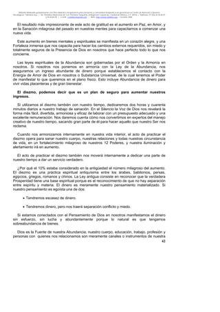 Material distribuido gratuitamente con fines didáctico-terapéuticos para pacientes y comunidad terapéutica en general por el Centro de Atención y Servicios
Psicológicos “VivirLibre.org” | Av. Petróleos Mexicanos 40, Col. Petrolera Taxqueña, Delegación Coyoacán, Ciudad de México, C.P. 04410. | Teléfonos 01 (55) 55.44.50.97
y 55.44.84.09 | e-mail: cvivirlibre@gmail.com | Web: http://www.vivirlibre.org | Octubre 2006.
42
El resultado más impresionante de este acto de gratitud es el aumento en Paz, en Amor, y
en la Sanación milagrosa del pasado en nuestras mentes para capacitarnos a comenzar una
nueva vida.
Este aumento en bienes mentales y espirituales se manifiesta en un corazón alegre, y una
Fortaleza inmensa que nos capacita para hacer los cambios externos requeridos, sin miedo y
totalmente seguros de la Presencia de Dios en nosotros que hace perfecto todo lo que nos
concierne.
Las leyes espirituales de la Abundancia son gobernadas por el Orden y la Armonía en
nosotros. Si nosotros nos ponemos en armonía con la Ley de la Abundancia, nos
aseguramos un ingreso abundante de dinero porque establecemos el contacto con la
Energía de Amor de Dios en nosotros o Substancia Universal, de la cual tenemos el Poder
de manifestar lo que queremos en el plano físico. Esto incluye Abundancia de dinero para
vivir vidas placenteras y de gran bienestar.
El diezmo, podemos decir que es un plan de seguro para aumentar nuestros
ingresos.
Si utilizamos el diezmo también con nuestro tiempo, dedicaremos dos horas y cuarenta
minutos diarios a nuestro trabajo de sanación. En el Silencio la Voz de Dios nos revelará la
forma más fácil, divertida, armoniosa y eficaz de laborar con un presupuesto adecuado y una
excelente remuneración. Nos daremos cuenta cómo nos convertimos en expertos del manejo
creativo de nuestro tiempo, sacando gran parte de él para hacer aquello que nuestro Ser nos
reclama.
Cuando nos armonizamos internamente en nuestra vida interior, el acto de practicar el
diezmo opera para sanar nuestro cuerpo, nuestras relaciones y todas nuestras circunstancia
de vida, en un fortalecimiento milagroso de nuestros 12 Poderes, y nuestra iluminación y
alertamiento irá en aumento.
El acto de practicar el diezmo también nos moverá internamente a dedicar una parte de
nuestro tiempo a dar un servicio verdadero.
¿Por qué el 10% estaba considerado en la antigüedad el número milagroso del aumento.
El diezmo es una práctica espiritual antiquísima entre los árabes, babilonios, persas,
egipcios, griegos, romanos y chinos. La Ley antigua consiste en reconocer que la verdadera
Prosperidad tiene una base espiritual porque es el reconocimiento de que no hay separación
entre espíritu y materia. El dinero es meramente nuestro pensamiento materializado. Si
nuestro pensamiento es egoísta una de dos:
• Tendremos escasez de dinero.
• Tendremos dinero, pero nos traerá separación conflicto y miedo.
Si estamos conectados con el Pensamiento de Dios en nosotros manifestamos el dinero
sin esfuerzo, sin lucha y abundantemente porque lo natural es que tengamos
sobreabundancia de bienes.
Dios es la Fuente de nuestra Abundancia; nuestro cuerpo, educación, trabajo, profesión y
personas con quienes nos relacionamos son meramente canales o instrumentos de nuestra
 