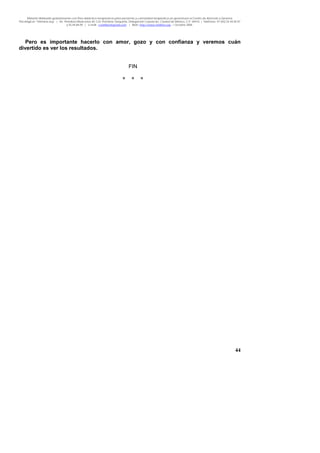 Material distribuido gratuitamente con fines didáctico-terapéuticos para pacientes y comunidad terapéutica en general por el Centro de Atención y Servicios
Psicológicos “VivirLibre.org” | Av. Petróleos Mexicanos 40, Col. Petrolera Taxqueña, Delegación Coyoacán, Ciudad de México, C.P. 04410. | Teléfonos 01 (55) 55.44.50.97
y 55.44.84.09 | e-mail: cvivirlibre@gmail.com | Web: http://www.vivirlibre.org | Octubre 2006.
44
Pero es importante hacerlo con amor, gozo y con confianza y veremos cuán
divertido es ver los resultados.
FIN
* * *
 