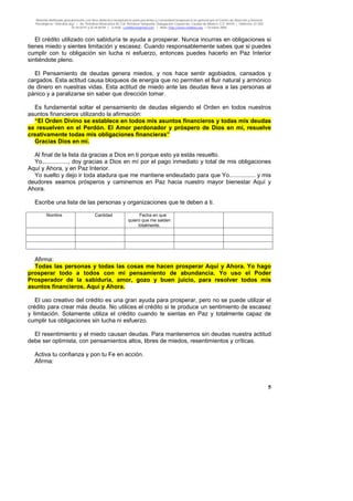 Material distribuido gratuitamente con fines didáctico-terapéuticos para pacientes y comunidad terapéutica en general por el Centro de Atención y Servicios
Psicológicos “VivirLibre.org” | Av. Petróleos Mexicanos 40, Col. Petrolera Taxqueña, Delegación Coyoacán, Ciudad de México, C.P. 04410. | Teléfonos 01 (55)
55.44.50.97 y 55.44.84.09 | e-mail: cvivirlibre@gmail.com | Web: http://www.vivirlibre.org | Octubre 2006.
5
El crédito utilizado con sabiduría te ayuda a prosperar. Nunca incurras en obligaciones si
tienes miedo y sientes limitación y escasez. Cuando responsablemente sabes que si puedes
cumplir con tu obligación sin lucha ni esfuerzo, entonces puedes hacerlo en Paz Interior
sintiéndote pleno.
El Pensamiento de deudas genera miedos, y nos hace sentir agobiados, cansados y
cargados. Esta actitud causa bloqueos de energía que no permiten el fluir natural y armónico
de dinero en nuestras vidas. Esta actitud de miedo ante las deudas lleva a las personas al
pánico y a paralizarse sin saber que dirección tomar.
Es fundamental soltar el pensamiento de deudas eligiendo el Orden en todos nuestros
asuntos financieros utilizando la afirmación:
“El Orden Divino se establece en todos mis asuntos financieros y todas mis deudas
se resuelven en el Perdón. El Amor perdonador y próspero de Dios en mí, resuelve
creativamente todas mis obligaciones financieras”
Gracias Dios en mí.
Al final de la lista da gracias a Dios en ti porque esto ya estás resuelto.
Yo................, doy gracias a Dios en mí por el pago inmediato y total de mis obligaciones
Aquí y Ahora, y en Paz Interior.
Yo suelto y dejo ir toda atadura que me mantiene endeudado para que Yo................ y mis
deudores seamos prósperos y caminemos en Paz hacia nuestro mayor bienestar Aquí y
Ahora.
Escribe una lista de las personas y organizaciones que te deben a ti.
Nombre Cantidad Fecha en que
quiero que me salden
totalmente.
Afirma:
Todas las personas y todas las cosas me hacen prosperar Aquí y Ahora. Yo hago
prosperar todo a todos con mi pensamiento de abundancia. Yo uso el Poder
Prosperador de la sabiduría, amor, gozo y buen juicio, para resolver todos mis
asuntos financieros. Aquí y Ahora.
El uso creativo del crédito es una gran ayuda para prosperar, pero no se puede utilizar el
crédito para crear más deuda. No utilices el crédito si te produce un sentimiento de escasez
y limitación. Solamente utiliza el crédito cuando te sientas en Paz y totalmente capaz de
cumplir tus obligaciones sin lucha ni esfuerzo.
El resentimiento y el miedo causan deudas. Para mantenernos sin deudas nuestra actitud
debe ser optimista, con pensamientos altos, libres de miedos, resentimientos y críticas.
Activa tu confianza y pon tu Fe en acción.
Afirma:
 