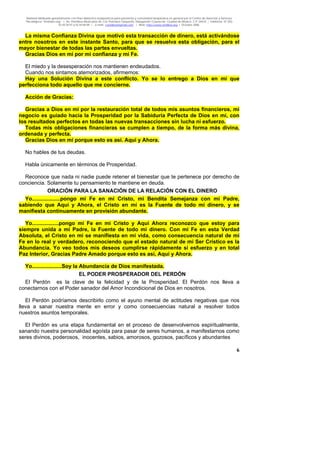 Material distribuido gratuitamente con fines didáctico-terapéuticos para pacientes y comunidad terapéutica en general por el Centro de Atención y Servicios
Psicológicos “VivirLibre.org” | Av. Petróleos Mexicanos 40, Col. Petrolera Taxqueña, Delegación Coyoacán, Ciudad de México, C.P. 04410. | Teléfonos 01 (55)
55.44.50.97 y 55.44.84.09 | e-mail: cvivirlibre@gmail.com | Web: http://www.vivirlibre.org | Octubre 2006.
6
La misma Confianza Divina que motivó esta transacción de dinero, está activándose
entre nosotros en este instante Santo, para que se resuelva esta obligación, para el
mayor bienestar de todas las partes envueltas.
Gracias Dios en mí por mi confianza y mi Fe.
El miedo y la desesperación nos mantienen endeudados.
Cuando nos sintamos atemorizados, afirmemos:
Hay una Solución Divina a este conflicto. Yo se lo entrego a Dios en mí que
perfecciona todo aquello que me concierne.
Acción de Gracias:
Gracias a Dios en mí por la restauración total de todos mis asuntos financieros, mi
negocio es guiado hacia la Prosperidad por la Sabiduría Perfecta de Dios en mí, con
los resultados perfectos en todas las nuevas transacciones sin lucha ni esfuerzo.
Todas mis obligaciones financieras se cumplen a tiempo, de la forma más divina,
ordenada y perfecta.
Gracias Dios en mí porque esto es así. Aquí y Ahora.
No hables de tus deudas.
Habla únicamente en términos de Prosperidad.
Reconoce que nada ni nadie puede retener el bienestar que te pertenece por derecho de
conciencia. Solamente tu pensamiento te mantiene en deuda.
ORACIÓN PARA LA SANACIÓN DE LA RELACIÓN CON EL DINERO
Yo...................pongo mi Fe en mi Cristo, mi Bendita Semejanza con mi Padre,
sabiendo que Aquí y Ahora, el Cristo en mí es la Fuente de todo mi dinero, y se
manifiesta continuamente en provisión abundante.
Yo..................pongo mi Fe en mi Cristo y Aquí Ahora reconozco que estoy para
siempre unida a mi Padre, la Fuente de todo mi dinero. Con mi Fe en esta Verdad
Absoluta, el Cristo en mi se manifiesta en mi vida, como consecuencia natural de mi
Fe en lo real y verdadero, reconociendo que el estado natural de mi Ser Crístico es la
Abundancia. Yo veo todos mis deseos cumplirse rápidamente si esfuerzo y en total
Paz Interior, Gracias Padre Amado porque esto es así, Aquí y Ahora.
Yo....................Soy la Abundancia de Dios manifestada.
EL PODER PROSPERADOR DEL PERDÓN
El Perdón es la clave de la felicidad y de la Prosperidad. El Perdón nos lleva a
conectarnos con el Poder sanador del Amor Incondicional de Dios en nosotros.
El Perdón podríamos describirlo como el ayuno mental de actitudes negativas que nos
lleva a sanar nuestra mente en error y como consecuencias natural a resolver todos
nuestros asuntos temporales.
El Perdón es una etapa fundamental en el proceso de desenvolvernos espiritualmente,
sanando nuestra personalidad egoísta para pasar de seres humanos, a manifestarnos como
seres divinos, poderosos, inocentes, sabios, amorosos, gozosos, pacíficos y abundantes
 