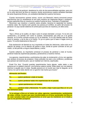Material distribuido gratuitamente con fines didáctico-terapéuticos para pacientes y comunidad terapéutica en general por el Centro de Atención y Servicios
Psicológicos “VivirLibre.org” | Av. Petróleos Mexicanos 40, Col. Petrolera Taxqueña, Delegación Coyoacán, Ciudad de México, C.P. 04410. | Teléfonos 01 (55)
55.44.50.97 y 55.44.84.09 | e-mail: cvivirlibre@gmail.com | Web: http://www.vivirlibre.org | Octubre 2006.
7
En el proceso de perdonar, desatamos la unión de dos personalidades egoístas, para vivir
en la unión del Amor de Dios en nosotros, donde reconocemos nuestra verdadera identidad
de seres Superiores Divinos, y la verdadera identidad de nuestros hermanos.
Cuando reconocemos quienes somos, ocurre una liberación interna emocional porque
descubrimos que no necesitamos al otro para nosotros ser totalmente felices y prósperos,
porque realmente Dios en nosotros es nuestra Fuente de Amor, Felicidad y Prosperidad.
Reconocer que nosotros y nuestros seres amados, tenemos la capacidad de resolver
nuestras vidas. No importa cuán grande nos parezca el conflicto, es parte del proceso de
perdonar. Es aquí donde soltamos el control para que Dios en nosotros y en ellos actúe.
Afirma:
“Aquí y Ahora yo te suelto y te dejo ir para mi propio bienestar y el tuyo. Yo te amo sin
condiciones y te permito vivir como tú quieras, reconociendo que Dios en ti te guiará
siempre, en la forma correcta aunque yo no la entienda. Yo te doy libertad total de hacer
como tú quieras, y me la doy a mi mismo. Yo ya no quiero que tú seas ni hagas como yo
quiero. Yo confío totalmente en Dios en ti”
Esta declaración de libertad es muy importante en todas las relaciones, sobre todo en la
relación de pareja y en la relación de padres e hijos, donde el querer controlar al otro por
miedo, no les permite a ninguno desarrollarse y crecer.
Cuando soltamos, es importante comenzar el proceso de perdonar a todo el mundo,
perdonar todas las experiencias pasadas y perdonarnos a nosotros mismos.
Los agravios, resentimientos y sentimientos de culpa, la condenación y la ira, son agentes
que retrasan el proceso de prosperar. Estas actitudes nos atan a los conflictos y problemas
que parecen ser externos pero, que en realidad son internos, espirituales.
Emett Fox dice: “Cuando guardas resentimientos hacia alguien, estás atado a esa
persona por un eslabón cósmico, una fortísima cadena mental. Estás atado con una atadura
cósmica a aquello que tú odias. Aquella persona en el mundo que más te disguste, es la
misma a la cual te estás atando con un gancho más fuerte que el acero”
Afirmación del Perdón:
Yo................quiero perdonar a todo el mundo.
Yo................quiero perdonar todas mis experiencias de mi pasado.
Yo ................quiero perdonarme a mi mismo.
Yo................perdono total y libremente. Yo suelto y dejo ir para que Dios en mí y en
mis hermanos actúe.
Yo le entrego a Dios en mí todos mis odios, agravios, resentimientos, sentimientos
de culpa, críticas, ira para que sean transformados en el Amor perdonador de Dios en
mí, sean sanados todos mis pensamientos en error que me mantienen en el miedo y
que no me permiten prosperar.
 