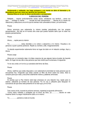 Material distribuido gratuitamente con fines didáctico-terapéuticos para pacientes y comunidad terapéutica en general por el Centro de Atención y Servicios
Psicológicos “VivirLibre.org” | Av. Petróleos Mexicanos 40, Col. Petrolera Taxqueña, Delegación Coyoacán, Ciudad de México, C.P. 04410. | Teléfonos 01 (55)
55.44.50.97 y 55.44.84.09 | e-mail: cvivirlibre@gmail.com | Web: http://www.vivirlibre.org | Octubre 2006.
8
Perdonando y soltando, me hago próspero y mi mente se abre al bienestar y la
Abundancia que son míos por derecho de conciencia.
Gracias Dios en mí por tu Amor perdonador y prosperador.
EJERCICIO DEL PERDÓN
Relájate..... respira profundamente varias veces, exhalando con lentitud......cierra tus
ojos........sosiega tu mente............vacíala de todo pensamiento........Revisa en tu mente tus
relaciones y selecciona una en la que te sientas mas vulnerable al dolor y al sufrimiento.
Pausa
Ahora reconoce que solamente tu mismo puedes perjudicarte con tus propios
pensamientos....No hay en el mundo otra cosa que pueda hacerte daño que no sean tus
propios pensamientos.
Pausa
Ahora......repite para tu interior:
Yo........................., estoy decidido a no volver a atacarme a mi mismo. Visualiza a la
persona a quien quieres perdonar. Repite su nombre y dile, imaginariamente:
Yo decido experimentar solamente Amor en lugar de dolor en mi relación contigo, Aquí y
Ahora.
Pausa Larga
Ahora por un momento deja ir la falsa creencia de que alguien tiene el poder de hacerte
daño. En lugar de eso dile a esa persona que has creído que te amenaza, lo siguiente:
Yo te veo unida a mí en la Luz sanadora del Amor de Dios.
Pausa
Ahora, reafirma que estás dispuesto a ver solamente la divinidad en toda persona que te
encuentras hoy. Imagínate que estas usando un filtro de Amor sobre tus oídos. Abre tu
corazón para que veas y escuches solamente rostros y palabras amorosas.
Pausa
Si sientes que tu Paz Interior está bajo amenaza en una relación hoy, repite para tu
interior, utilizando el nombre de esa persona “Yo no voy a utilizarte para bloquear mi
Conciencia de que Dios está presente en la vida tuya y en la mía”.
Pausa
Tres veces al día, durante la próxima semana, repetirás la siguiente afirmación:
“Como estoy rodeado y protegido por el Amor de Dios, yo..................decido en este
Instante Santo no seguir haciéndome daño a mi mismo”.
Yo..................perdono a todo el mundo.
 