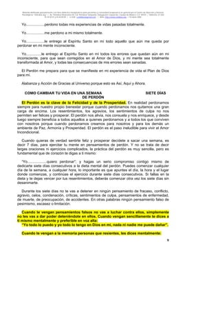 Material distribuido gratuitamente con fines didáctico-terapéuticos para pacientes y comunidad terapéutica en general por el Centro de Atención y Servicios
Psicológicos “VivirLibre.org” | Av. Petróleos Mexicanos 40, Col. Petrolera Taxqueña, Delegación Coyoacán, Ciudad de México, C.P. 04410. | Teléfonos 01 (55)
55.44.50.97 y 55.44.84.09 | e-mail: cvivirlibre@gmail.com | Web: http://www.vivirlibre.org | Octubre 2006.
9
Yo..................perdono todas mis experiencias de vidas pasadas totalmente.
Yo..................me perdono a mi mismo totalmente.
Yo..................le entrego al Espíritu Santo en mí todo aquello que aún me queda por
perdonar en mi mente inconsciente.
Yo...............le entrego al Espíritu Santo en mí todos los errores que quedan aún en mi
inconsciente, para que sean corregidos en el Amor de Dios, y mi mente sea totalmente
transformada al Amor, y todas las consecuencias de mis errores sean sanadas.
El Perdón me prepara para que se manifieste en mi experiencia de vida el Plan de Dios
para mí.
Alabanza y Acción de Gracias al Universo porque esto es Así, Aquí y Ahora.
COMO CAMBIAR TU VIDA EN UNA SEMANA SIETE DÍAS
DE PERDÓN
El Perdón es la clave de la Felicidad y de la Prosperidad. En realidad perdonamos
siempre para nuestro propio bienestar porque cuando perdonamos nos quitamos una gran
carga de encima. Los resentimientos, los agravios, los sentimientos de culpa no nos
permiten ser felices y prosperar. El perdón nos alivia, nos consuela y nos enriquece, y desde
luego siempre beneficia a todos aquellos a quienes perdonamos y a todos los que conviven
con nosotros porque cuando perdonamos creamos para nosotros y para los demás un
ambiente de Paz, Armonía y Prosperidad. El perdón es el paso ineludible para vivir el Amor
Incondicional.
Cuando quieras de verdad sentirte feliz y prosperar decídete a sacar una semana, es
decir 7 días, para ejercitar tu mente en pensamientos de perdón. Y no se trata de decir
largas oraciones ni ejercicios complicados, la práctica del perdón es muy sencilla, pero es
fundamental que de corazón te digas a ti mismo:
“Yo...................quiero perdonar”; y hagas un serio compromiso contigo mismo de
dedicarte siete días consecutivos a la dieta mental del perdón. Puedes comenzar cualquier
día de la semana, a cualquier hora, lo importante es que apuntes el día, la hora y el lugar
donde comienzas, y continúas el ejercicio durante siete días consecutivos. Si fallas en la
dieta y te dejas vencer por tus resentimientos, deberás comenzar otra vez los siete días sin
desanimarte.
Durante los siete días no te vas a detener en ningún pensamiento de fracaso, conflicto,
agravio, celos, condenación, críticas, sentimientos de culpa, pensamientos de enfermedad,
de muerte, de preocupación, de accidentes. En otras palabras ningún pensamiento falso de
pesimismo, escasez o limitación.
Cuando te vengan pensamientos falsos no vas a luchar contra ellos, simplemente
no les vas a dar poder deteniéndote en ellos. Cuando vengan sencillamente te dices a
ti mismo mentalmente y preferible en voz alta:
“Yo todo lo puedo y yo todo lo tengo en Dios en mí, nada ni nadie me puede dañar”.
Cuando te vengan a la memoria personas que resientes, les dices mentalmente:
 