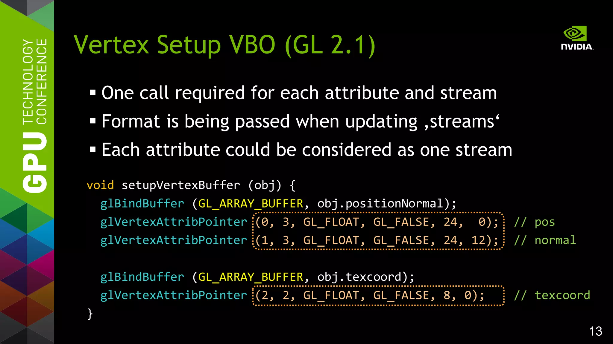 13
 One call required for each attribute and stream
 Format is being passed when updating ‚streams‘
 Each attribute could be considered as one stream
Vertex Setup VBO (GL 2.1)
void setupVertexBuffer (obj) {
glBindBuffer (GL_ARRAY_BUFFER, obj.positionNormal);
glVertexAttribPointer (0, 3, GL_FLOAT, GL_FALSE, 24, 0); // pos
glVertexAttribPointer (1, 3, GL_FLOAT, GL_FALSE, 24, 12); // normal
glBindBuffer (GL_ARRAY_BUFFER, obj.texcoord);
glVertexAttribPointer (2, 2, GL_FLOAT, GL_FALSE, 8, 0); // texcoord
}
 