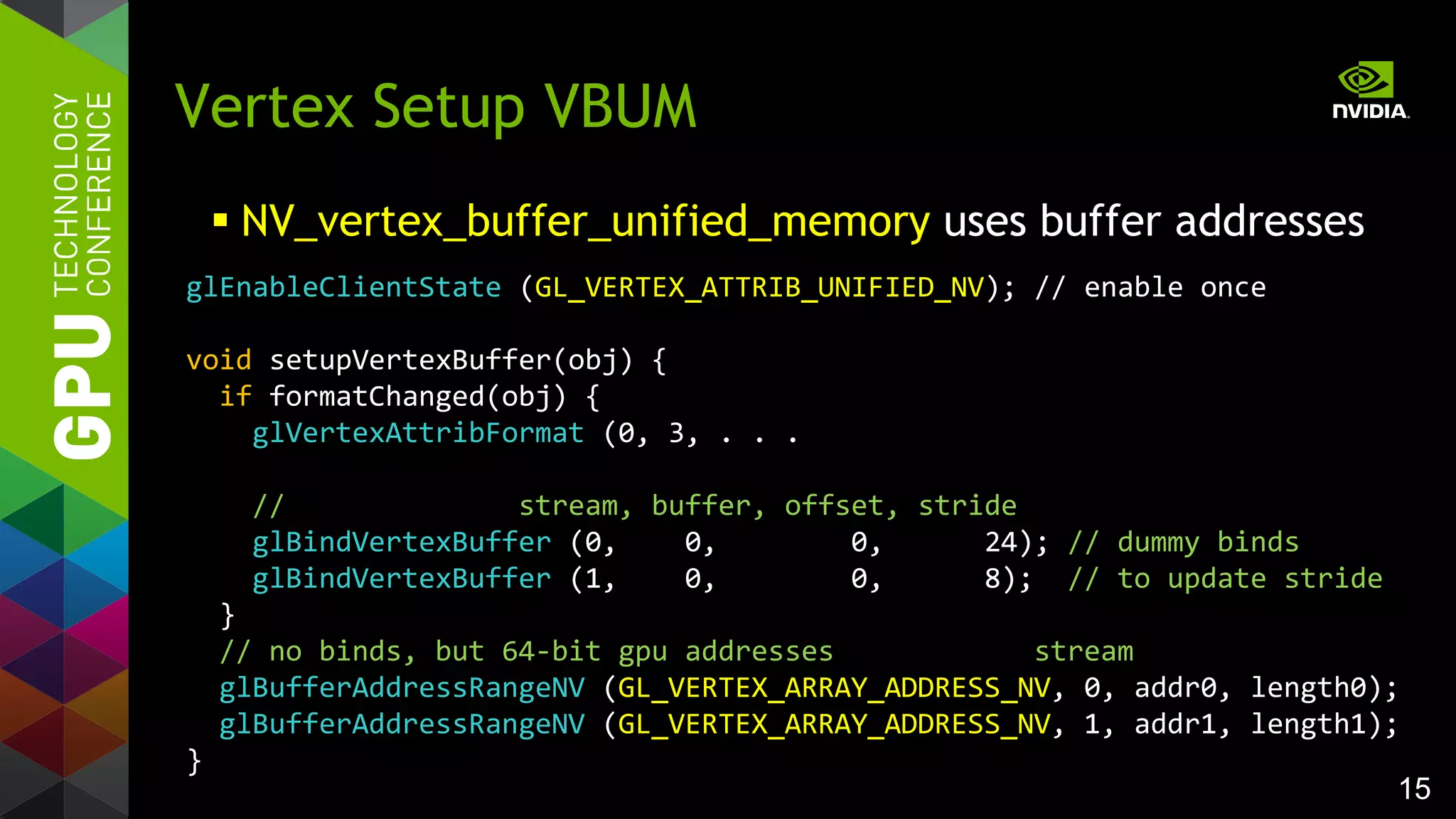 15
Vertex Setup VBUM
 NV_vertex_buffer_unified_memory uses buffer addresses
glEnableClientState (GL_VERTEX_ATTRIB_UNIFIED_NV); // enable once
void setupVertexBuffer(obj) {
if formatChanged(obj) {
glVertexAttribFormat (0, 3, . . .
// stream, buffer, offset, stride
glBindVertexBuffer (0, 0, 0, 24); // dummy binds
glBindVertexBuffer (1, 0, 0, 8); // to update stride
}
// no binds, but 64-bit gpu addresses stream
glBufferAddressRangeNV (GL_VERTEX_ARRAY_ADDRESS_NV, 0, addr0, length0);
glBufferAddressRangeNV (GL_VERTEX_ARRAY_ADDRESS_NV, 1, addr1, length1);
}
 