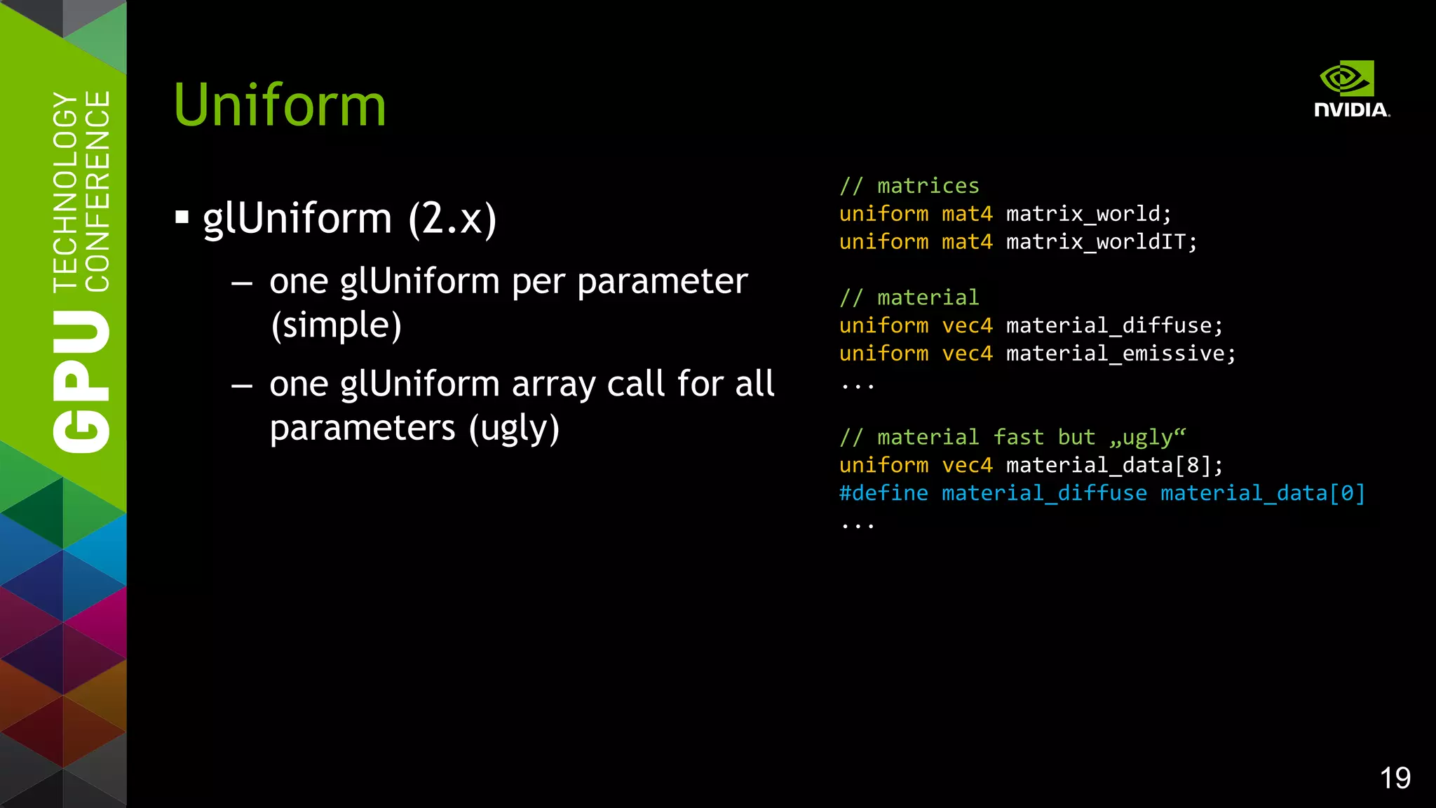 19
 glUniform (2.x)
– one glUniform per parameter
(simple)
– one glUniform array call for all
parameters (ugly)
Uniform
// matrices
uniform mat4 matrix_world;
uniform mat4 matrix_worldIT;
// material
uniform vec4 material_diffuse;
uniform vec4 material_emissive;
...
// material fast but „ugly“
uniform vec4 material_data[8];
#define material_diffuse material_data[0]
...
 