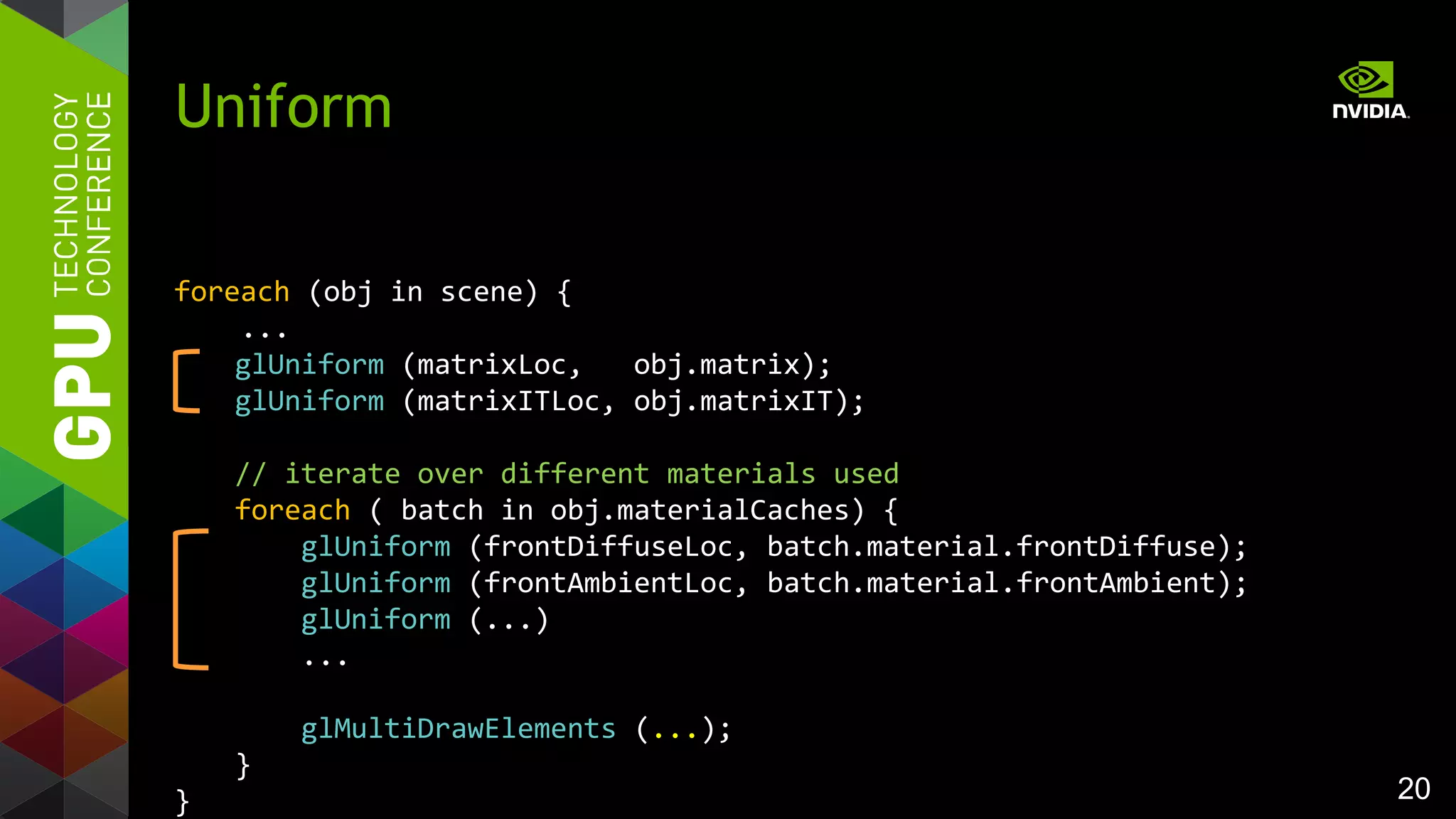 20
foreach (obj in scene) {
...
glUniform (matrixLoc, obj.matrix);
glUniform (matrixITLoc, obj.matrixIT);
// iterate over different materials used
foreach ( batch in obj.materialCaches) {
glUniform (frontDiffuseLoc, batch.material.frontDiffuse);
glUniform (frontAmbientLoc, batch.material.frontAmbient);
glUniform (...)
...
glMultiDrawElements (...);
}
}
Uniform
 