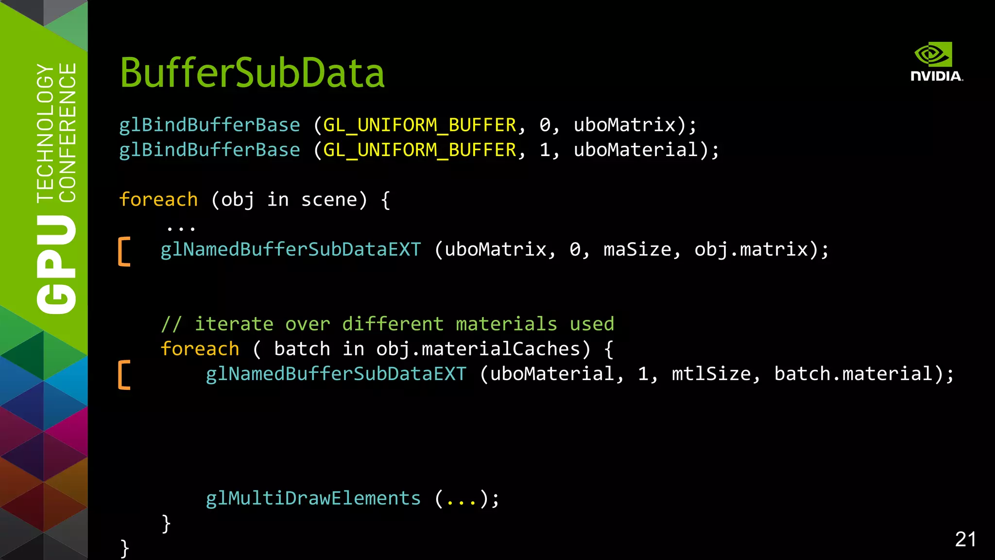 21
glBindBufferBase (GL_UNIFORM_BUFFER, 0, uboMatrix);
glBindBufferBase (GL_UNIFORM_BUFFER, 1, uboMaterial);
foreach (obj in scene) {
...
glNamedBufferSubDataEXT (uboMatrix, 0, maSize, obj.matrix);
// iterate over different materials used
foreach ( batch in obj.materialCaches) {
glNamedBufferSubDataEXT (uboMaterial, 1, mtlSize, batch.material);
glMultiDrawElements (...);
}
}
BufferSubData
 