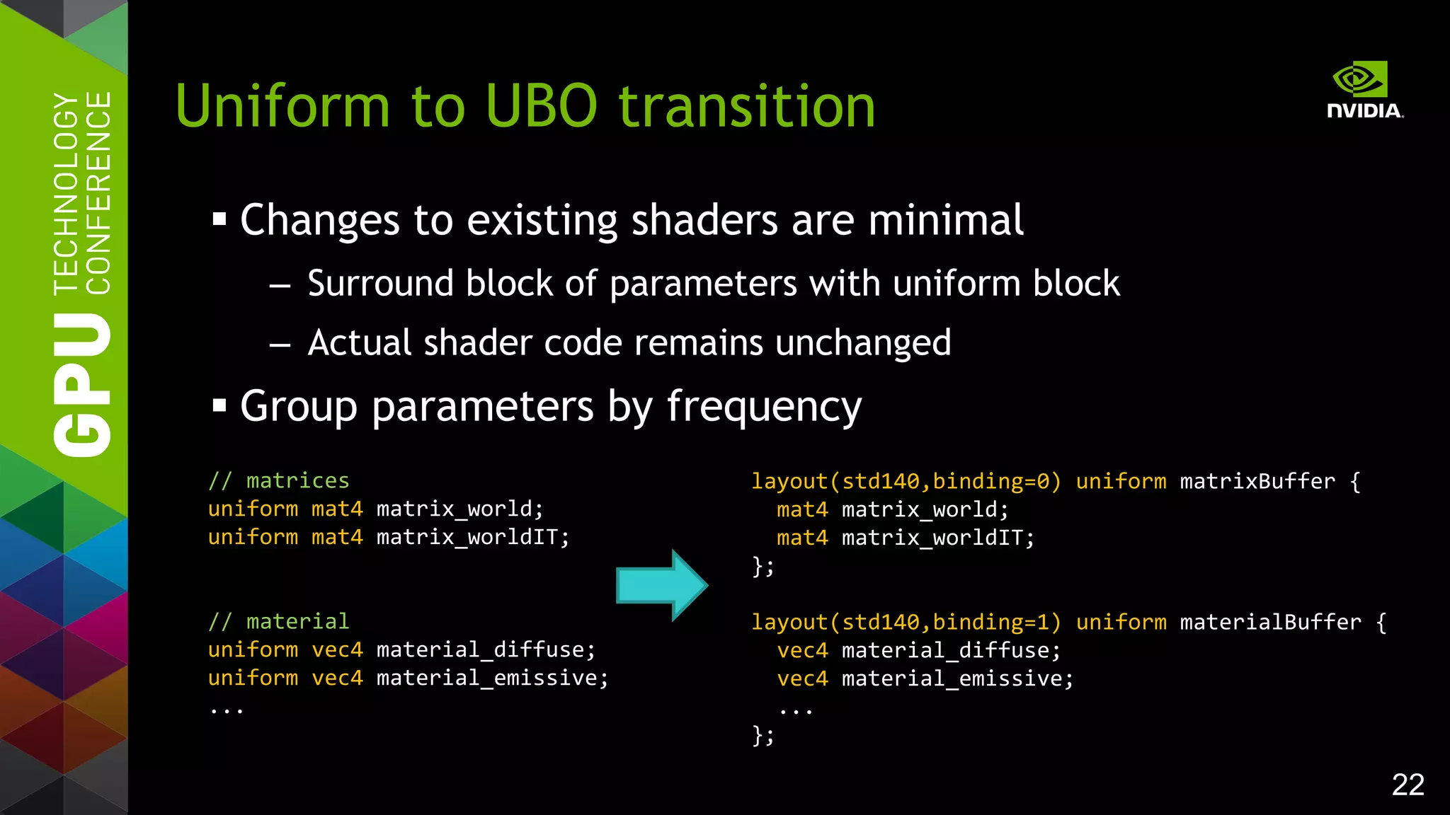 22
 Changes to existing shaders are minimal
– Surround block of parameters with uniform block
– Actual shader code remains unchanged
 Group parameters by frequency
Uniform to UBO transition
layout(std140,binding=0) uniform matrixBuffer {
mat4 matrix_world;
mat4 matrix_worldIT;
};
layout(std140,binding=1) uniform materialBuffer {
vec4 material_diffuse;
vec4 material_emissive;
...
};
// matrices
uniform mat4 matrix_world;
uniform mat4 matrix_worldIT;
// material
uniform vec4 material_diffuse;
uniform vec4 material_emissive;
...
 