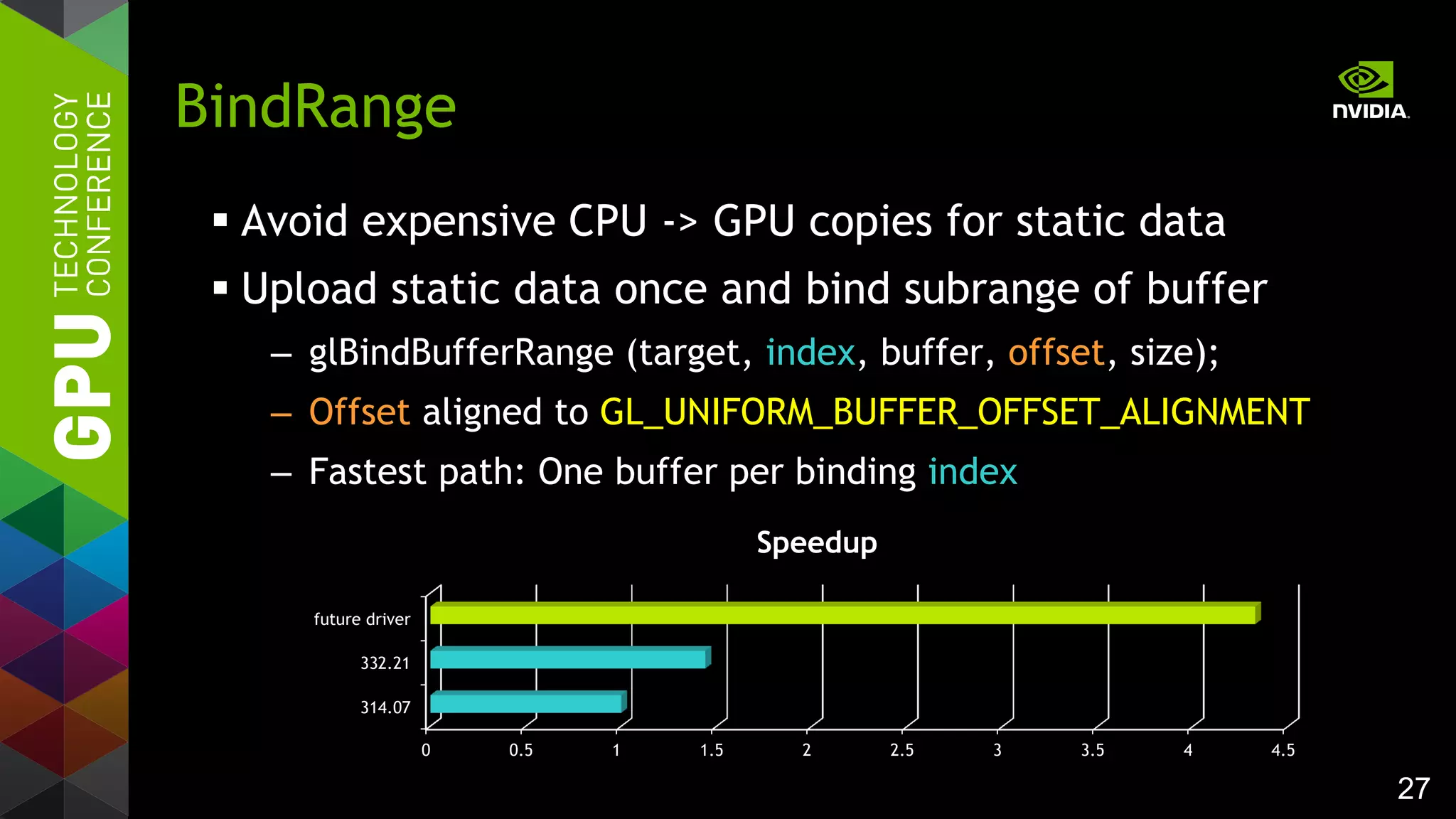 27
 Avoid expensive CPU -> GPU copies for static data
 Upload static data once and bind subrange of buffer
– glBindBufferRange (target, index, buffer, offset, size);
– Offset aligned to GL_UNIFORM_BUFFER_OFFSET_ALIGNMENT
– Fastest path: One buffer per binding index
BindRange
0 0.5 1 1.5 2 2.5 3 3.5 4 4.5
314.07
332.21
future driver
Speedup
 