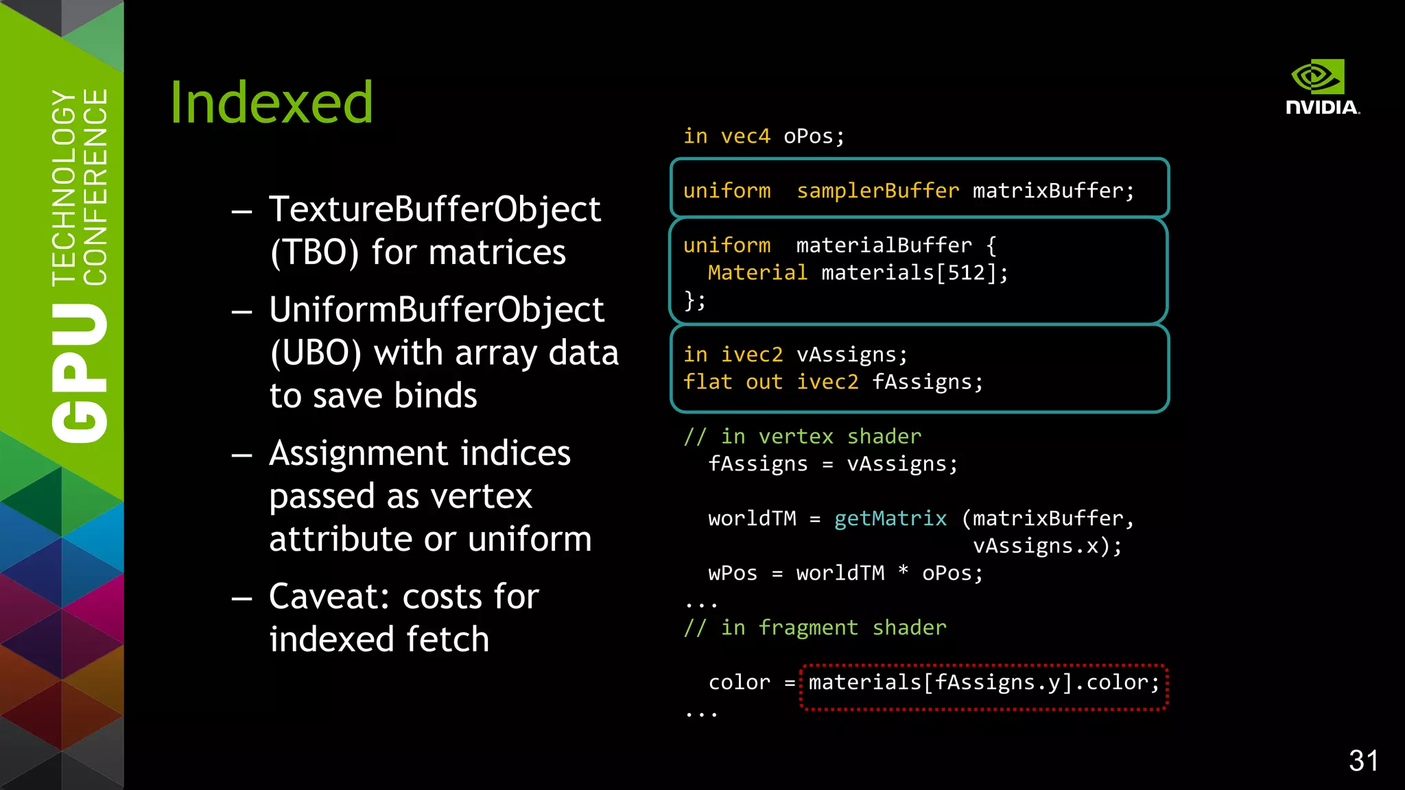 31
– TextureBufferObject
(TBO) for matrices
– UniformBufferObject
(UBO) with array data
to save binds
– Assignment indices
passed as vertex
attribute or uniform
– Caveat: costs for
indexed fetch
Indexed in vec4 oPos;
uniform samplerBuffer matrixBuffer;
uniform materialBuffer {
Material materials[512];
};
in ivec2 vAssigns;
flat out ivec2 fAssigns;
// in vertex shader
fAssigns = vAssigns;
worldTM = getMatrix (matrixBuffer,
vAssigns.x);
wPos = worldTM * oPos;
...
// in fragment shader
color = materials[fAssigns.y].color;
...
 