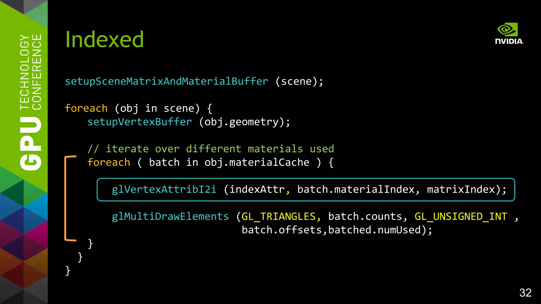 32
setupSceneMatrixAndMaterialBuffer (scene);
foreach (obj in scene) {
setupVertexBuffer (obj.geometry);
// iterate over different materials used
foreach ( batch in obj.materialCache ) {
glVertexAttribI2i (indexAttr, batch.materialIndex, matrixIndex);
glMultiDrawElements (GL_TRIANGLES, batch.counts, GL_UNSIGNED_INT ,
batch.offsets,batched.numUsed);
}
}
}
Indexed
 