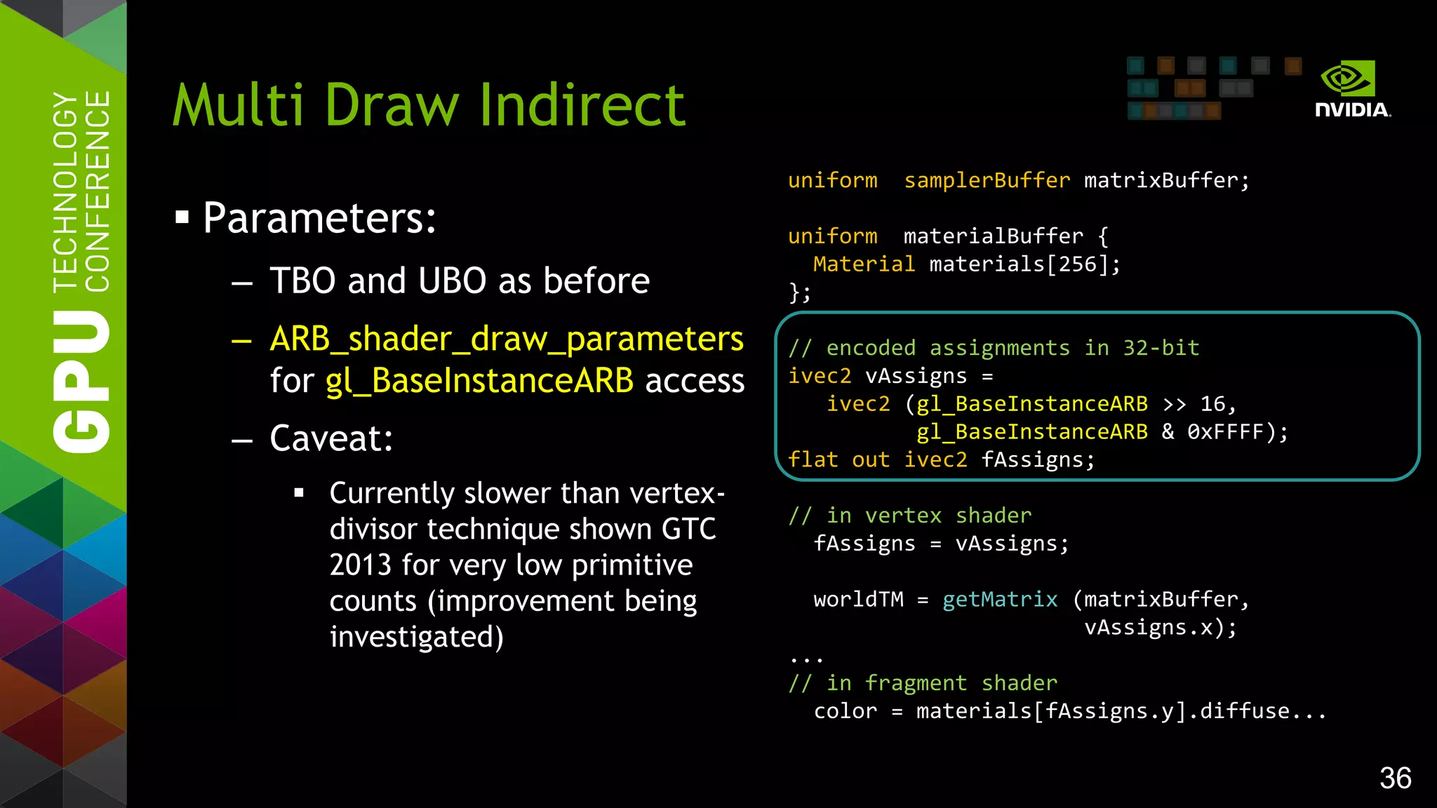 36
 Parameters:
– TBO and UBO as before
– ARB_shader_draw_parameters
for gl_BaseInstanceARB access
– Caveat:
 Currently slower than vertex-
divisor technique shown GTC
2013 for very low primitive
counts (improvement being
investigated)
Multi Draw Indirect
uniform samplerBuffer matrixBuffer;
uniform materialBuffer {
Material materials[256];
};
// encoded assignments in 32-bit
ivec2 vAssigns =
ivec2 (gl_BaseInstanceARB >> 16,
gl_BaseInstanceARB & 0xFFFF);
flat out ivec2 fAssigns;
// in vertex shader
fAssigns = vAssigns;
worldTM = getMatrix (matrixBuffer,
vAssigns.x);
...
// in fragment shader
color = materials[fAssigns.y].diffuse...
 