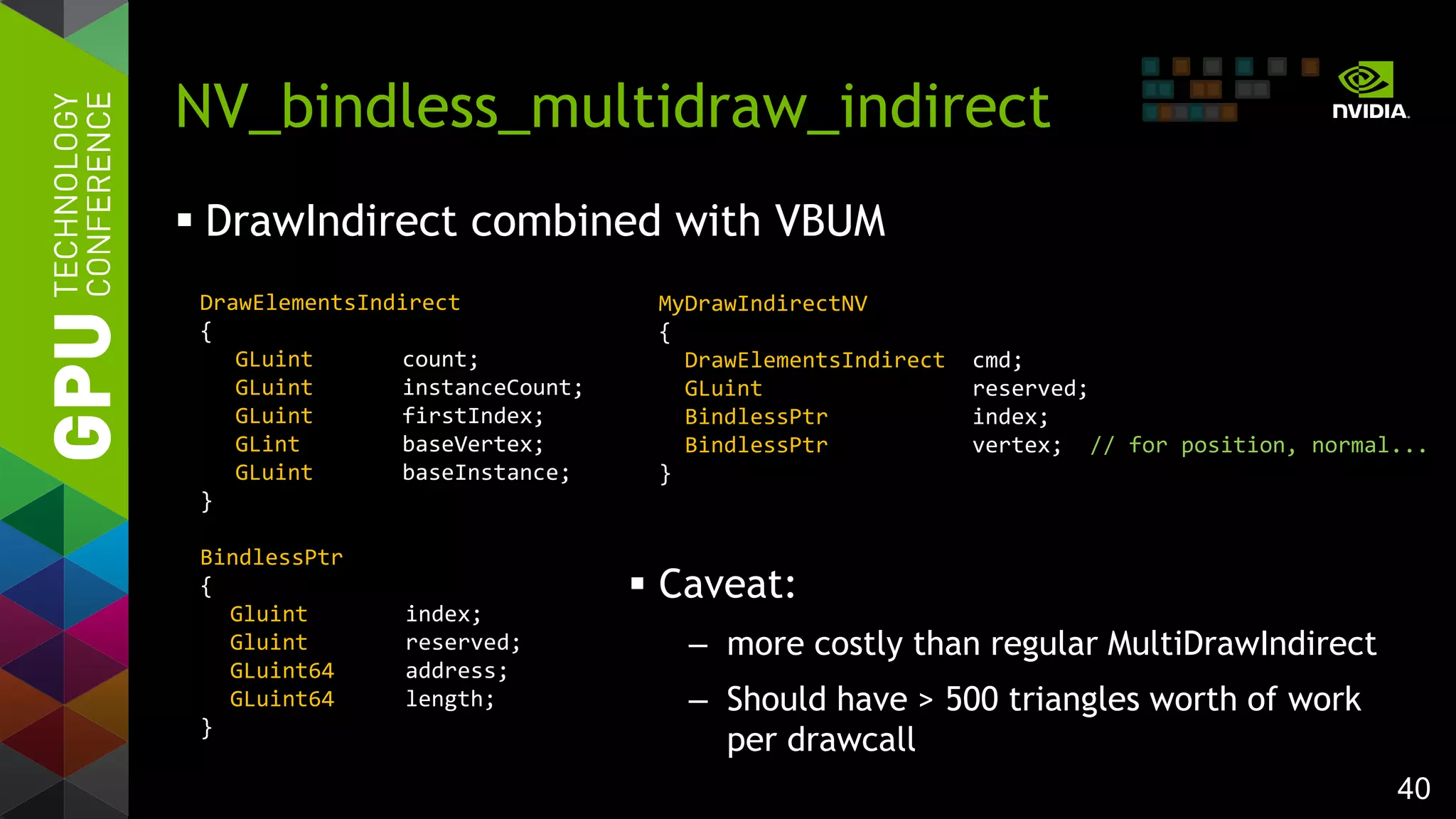 40
 DrawIndirect combined with VBUM
NV_bindless_multidraw_indirect
DrawElementsIndirect
{
GLuint count;
GLuint instanceCount;
GLuint firstIndex;
GLint baseVertex;
GLuint baseInstance;
}
BindlessPtr
{
Gluint index;
Gluint reserved;
GLuint64 address;
GLuint64 length;
}
MyDrawIndirectNV
{
DrawElementsIndirect cmd;
GLuint reserved;
BindlessPtr index;
BindlessPtr vertex; // for position, normal...
}
 Caveat:
– more costly than regular MultiDrawIndirect
– Should have > 500 triangles worth of work
per drawcall
 
