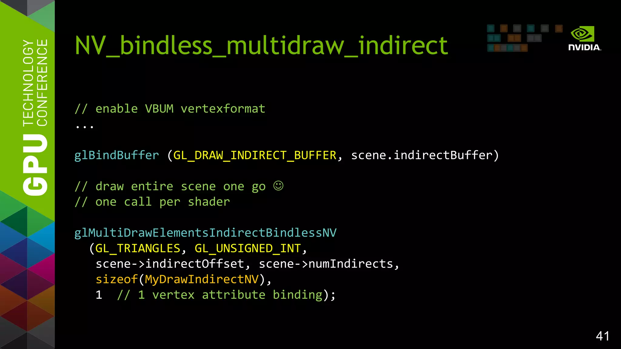 41
NV_bindless_multidraw_indirect
// enable VBUM vertexformat
...
glBindBuffer (GL_DRAW_INDIRECT_BUFFER, scene.indirectBuffer)
// draw entire scene one go 
// one call per shader
glMultiDrawElementsIndirectBindlessNV
(GL_TRIANGLES, GL_UNSIGNED_INT,
scene->indirectOffset, scene->numIndirects,
sizeof(MyDrawIndirectNV),
1 // 1 vertex attribute binding);
 