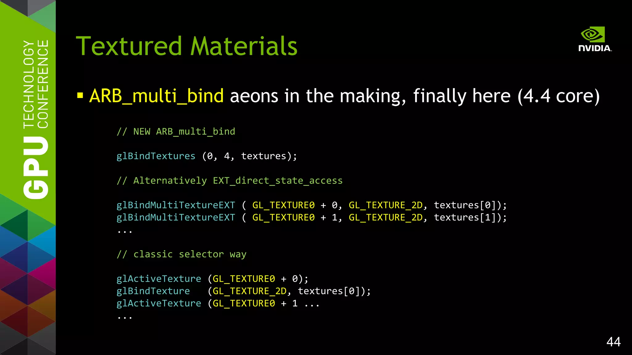 44
 ARB_multi_bind aeons in the making, finally here (4.4 core)
Textured Materials
// NEW ARB_multi_bind
glBindTextures (0, 4, textures);
// Alternatively EXT_direct_state_access
glBindMultiTextureEXT ( GL_TEXTURE0 + 0, GL_TEXTURE_2D, textures[0]);
glBindMultiTextureEXT ( GL_TEXTURE0 + 1, GL_TEXTURE_2D, textures[1]);
...
// classic selector way
glActiveTexture (GL_TEXTURE0 + 0);
glBindTexture (GL_TEXTURE_2D, textures[0]);
glActiveTexture (GL_TEXTURE0 + 1 ...
...
 
