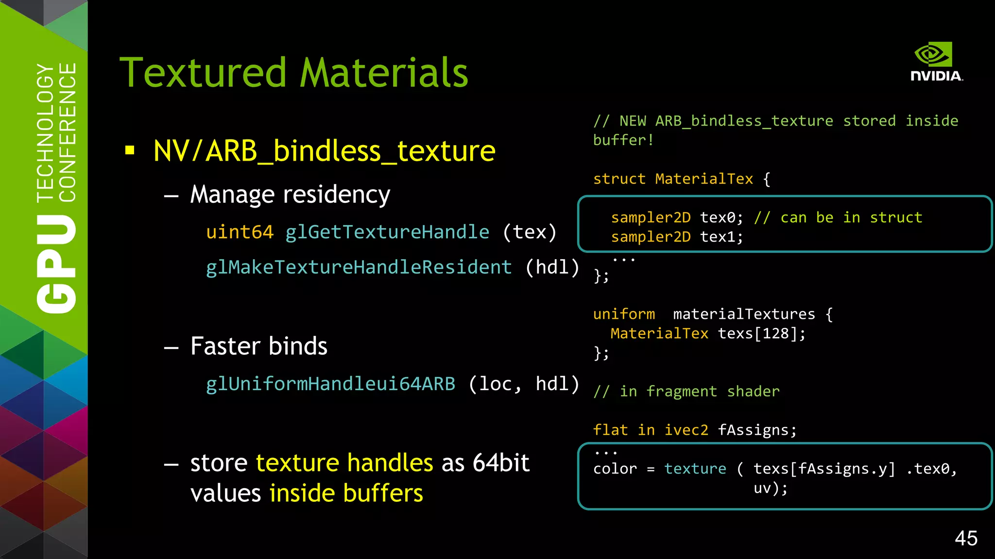 45
 NV/ARB_bindless_texture
– Manage residency
uint64 glGetTextureHandle (tex)
glMakeTextureHandleResident (hdl)
– Faster binds
glUniformHandleui64ARB (loc, hdl)
– store texture handles as 64bit
values inside buffers
Textured Materials
// NEW ARB_bindless_texture stored inside
buffer!
struct MaterialTex {
sampler2D tex0; // can be in struct
sampler2D tex1;
...
};
uniform materialTextures {
MaterialTex texs[128];
};
// in fragment shader
flat in ivec2 fAssigns;
...
color = texture ( texs[fAssigns.y] .tex0,
uv);
 