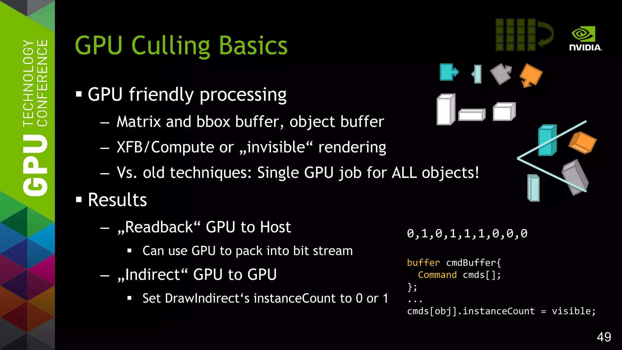 49
 GPU friendly processing
– Matrix and bbox buffer, object buffer
– XFB/Compute or „invisible“ rendering
– Vs. old techniques: Single GPU job for ALL objects!
 Results
– „Readback“ GPU to Host
 Can use GPU to pack into bit stream
– „Indirect“ GPU to GPU
 Set DrawIndirect‘s instanceCount to 0 or 1
GPU Culling Basics
0,1,0,1,1,1,0,0,0
buffer cmdBuffer{
Command cmds[];
};
...
cmds[obj].instanceCount = visible;
 