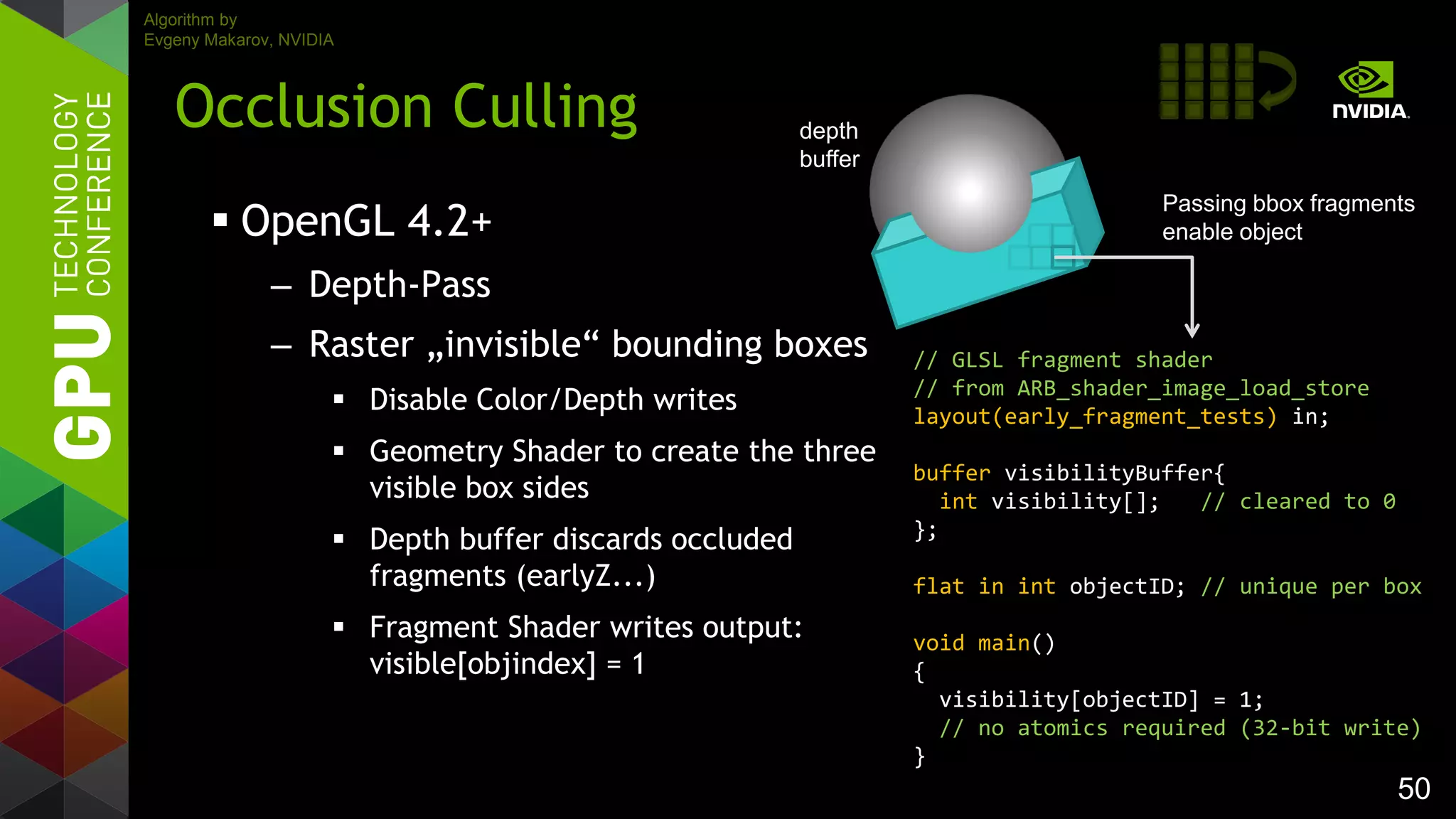 50
 OpenGL 4.2+
– Depth-Pass
– Raster „invisible“ bounding boxes
 Disable Color/Depth writes
 Geometry Shader to create the three
visible box sides
 Depth buffer discards occluded
fragments (earlyZ...)
 Fragment Shader writes output:
visible[objindex] = 1
Occlusion Culling
// GLSL fragment shader
// from ARB_shader_image_load_store
layout(early_fragment_tests) in;
buffer visibilityBuffer{
int visibility[]; // cleared to 0
};
flat in int objectID; // unique per box
void main()
{
visibility[objectID] = 1;
// no atomics required (32-bit write)
}
Passing bbox fragments
enable object
Algorithm by
Evgeny Makarov, NVIDIA
depth
buffer
 