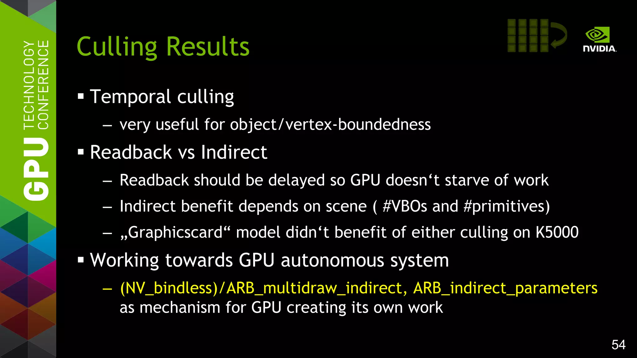 54
 Temporal culling
– very useful for object/vertex-boundedness
 Readback vs Indirect
– Readback should be delayed so GPU doesn‘t starve of work
– Indirect benefit depends on scene ( #VBOs and #primitives)
– „Graphicscard“ model didn‘t benefit of either culling on K5000
 Working towards GPU autonomous system
– (NV_bindless)/ARB_multidraw_indirect, ARB_indirect_parameters
as mechanism for GPU creating its own work
Culling Results
 