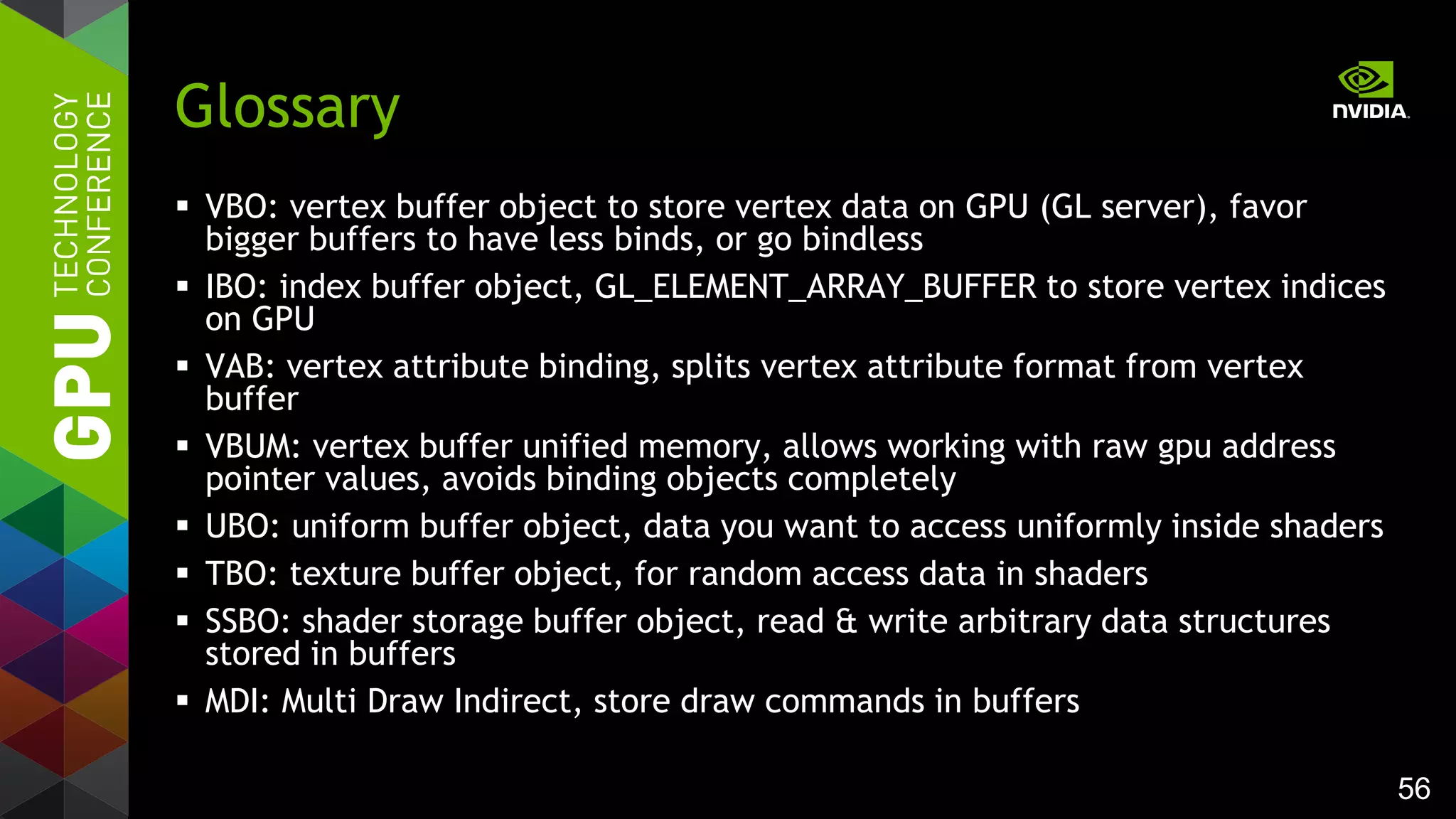 56
 VBO: vertex buffer object to store vertex data on GPU (GL server), favor
bigger buffers to have less binds, or go bindless
 IBO: index buffer object, GL_ELEMENT_ARRAY_BUFFER to store vertex indices
on GPU
 VAB: vertex attribute binding, splits vertex attribute format from vertex
buffer
 VBUM: vertex buffer unified memory, allows working with raw gpu address
pointer values, avoids binding objects completely
 UBO: uniform buffer object, data you want to access uniformly inside shaders
 TBO: texture buffer object, for random access data in shaders
 SSBO: shader storage buffer object, read & write arbitrary data structures
stored in buffers
 MDI: Multi Draw Indirect, store draw commands in buffers
Glossary
 