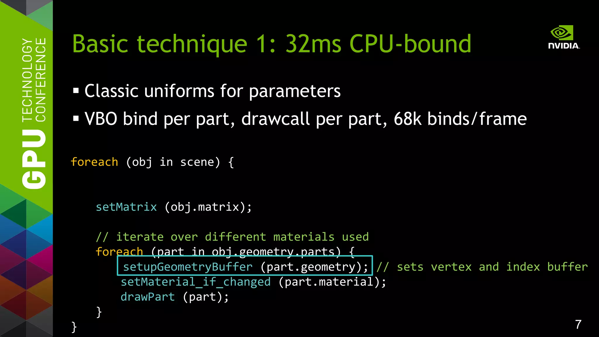7
foreach (obj in scene) {
setMatrix (obj.matrix);
// iterate over different materials used
foreach (part in obj.geometry.parts) {
setupGeometryBuffer (part.geometry); // sets vertex and index buffer
setMaterial_if_changed (part.material);
drawPart (part);
}
}
Basic technique 1: 32ms CPU-bound
 Classic uniforms for parameters
 VBO bind per part, drawcall per part, 68k binds/frame
 