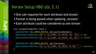 13
 One call required for each attribute and stream
 Format is being passed when updating ‚streams‘
 Each attribute could be considered as one stream
Vertex Setup VBO (GL 2.1)
void setupVertexBuffer (obj) {
glBindBuffer (GL_ARRAY_BUFFER, obj.positionNormal);
glVertexAttribPointer (0, 3, GL_FLOAT, GL_FALSE, 24, 0); // pos
glVertexAttribPointer (1, 3, GL_FLOAT, GL_FALSE, 24, 12); // normal
glBindBuffer (GL_ARRAY_BUFFER, obj.texcoord);
glVertexAttribPointer (2, 2, GL_FLOAT, GL_FALSE, 8, 0); // texcoord
}
 
