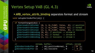 14
Vertex Setup VAB (GL 4.3)
void setupVertexBuffer(obj) {
if formatChanged(obj) {
glVertexAttribFormat (0, 3, GL_FLOAT, false, 0); // position
glVertexAttribFormat (1, 3, GL_FLOAT, false, 12); // normal
glVertexAttribFormat (2, 2, GL_FLOAT, false, 0); // texcoord
glVertexAttribBinding (0, 0); // position -> stream 0
glVertexAttribBinding (1, 0); // normal -> stream 0
glVertexAttribBinding (2, 1); // texcoord -> stream 1
}
// stream, buffer, offset, stride
glBindVertexBuffer (0 , obj.positionNormal, 0 , 24 );
glBindVertexBuffer (1 , obj.texcoord , 0 , 8 );
}
 ARB_vertex_attrib_binding separates format and stream
 