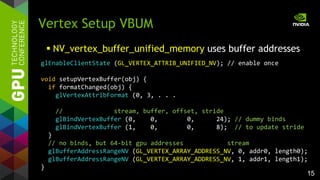 15
Vertex Setup VBUM
 NV_vertex_buffer_unified_memory uses buffer addresses
glEnableClientState (GL_VERTEX_ATTRIB_UNIFIED_NV); // enable once
void setupVertexBuffer(obj) {
if formatChanged(obj) {
glVertexAttribFormat (0, 3, . . .
// stream, buffer, offset, stride
glBindVertexBuffer (0, 0, 0, 24); // dummy binds
glBindVertexBuffer (1, 0, 0, 8); // to update stride
}
// no binds, but 64-bit gpu addresses stream
glBufferAddressRangeNV (GL_VERTEX_ARRAY_ADDRESS_NV, 0, addr0, length0);
glBufferAddressRangeNV (GL_VERTEX_ARRAY_ADDRESS_NV, 1, addr1, length1);
}
 