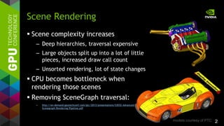 2
 Scene complexity increases
– Deep hierarchies, traversal expensive
– Large objects split up into a lot of little
pieces, increased draw call count
– Unsorted rendering, lot of state changes
 CPU becomes bottleneck when
rendering those scenes
 Removing SceneGraph traversal:
– http://on-demand.gputechconf.com/gtc/2013/presentations/S3032-Advanced-
Scenegraph-Rendering-Pipeline.pdf
Scene Rendering
models courtesy of PTC
 