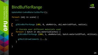 25
UpdateMatrixAndMaterialBuffer();
foreach (obj in scene) {
...
glBindBufferRange (UBO, 0, uboMatrix, obj.matrixOffset, maSize);
// iterate over different materials used
foreach ( batch in obj.materialCaches) {
glBindBufferRange (UBO, 1, uboMaterial, batch.materialOffset, mtlSize);
glMultiDrawElements (...);
}
}
BindBufferRange
 