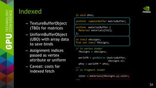 31
– TextureBufferObject
(TBO) for matrices
– UniformBufferObject
(UBO) with array data
to save binds
– Assignment indices
passed as vertex
attribute or uniform
– Caveat: costs for
indexed fetch
Indexed in vec4 oPos;
uniform samplerBuffer matrixBuffer;
uniform materialBuffer {
Material materials[512];
};
in ivec2 vAssigns;
flat out ivec2 fAssigns;
// in vertex shader
fAssigns = vAssigns;
worldTM = getMatrix (matrixBuffer,
vAssigns.x);
wPos = worldTM * oPos;
...
// in fragment shader
color = materials[fAssigns.y].color;
...
 