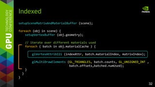 32
setupSceneMatrixAndMaterialBuffer (scene);
foreach (obj in scene) {
setupVertexBuffer (obj.geometry);
// iterate over different materials used
foreach ( batch in obj.materialCache ) {
glVertexAttribI2i (indexAttr, batch.materialIndex, matrixIndex);
glMultiDrawElements (GL_TRIANGLES, batch.counts, GL_UNSIGNED_INT ,
batch.offsets,batched.numUsed);
}
}
}
Indexed
 