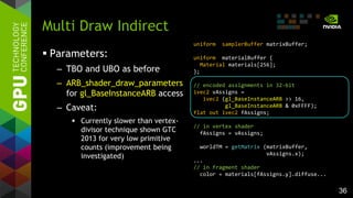 36
 Parameters:
– TBO and UBO as before
– ARB_shader_draw_parameters
for gl_BaseInstanceARB access
– Caveat:
 Currently slower than vertex-
divisor technique shown GTC
2013 for very low primitive
counts (improvement being
investigated)
Multi Draw Indirect
uniform samplerBuffer matrixBuffer;
uniform materialBuffer {
Material materials[256];
};
// encoded assignments in 32-bit
ivec2 vAssigns =
ivec2 (gl_BaseInstanceARB >> 16,
gl_BaseInstanceARB & 0xFFFF);
flat out ivec2 fAssigns;
// in vertex shader
fAssigns = vAssigns;
worldTM = getMatrix (matrixBuffer,
vAssigns.x);
...
// in fragment shader
color = materials[fAssigns.y].diffuse...
 