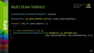 37
Multi Draw Indirect
setupSceneMatrixAndMaterialBuffer (scene);
glBindBuffer (GL_DRAW_INDIRECT_BUFFER, scene.indirectBuffer)
foreach ( obj in scene.objects ) {
...
// draw everything in one go
glMultiDrawElementsIndirect ( GL_TRIANGLES, GL_UNSIGNED_INT,
obj->indirectOffset, obj->numIndirects, 0 );
}
 