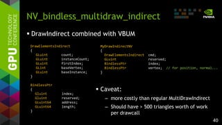 40
 DrawIndirect combined with VBUM
NV_bindless_multidraw_indirect
DrawElementsIndirect
{
GLuint count;
GLuint instanceCount;
GLuint firstIndex;
GLint baseVertex;
GLuint baseInstance;
}
BindlessPtr
{
Gluint index;
Gluint reserved;
GLuint64 address;
GLuint64 length;
}
MyDrawIndirectNV
{
DrawElementsIndirect cmd;
GLuint reserved;
BindlessPtr index;
BindlessPtr vertex; // for position, normal...
}
 Caveat:
– more costly than regular MultiDrawIndirect
– Should have > 500 triangles worth of work
per drawcall
 