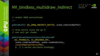 41
NV_bindless_multidraw_indirect
// enable VBUM vertexformat
...
glBindBuffer (GL_DRAW_INDIRECT_BUFFER, scene.indirectBuffer)
// draw entire scene one go 
// one call per shader
glMultiDrawElementsIndirectBindlessNV
(GL_TRIANGLES, GL_UNSIGNED_INT,
scene->indirectOffset, scene->numIndirects,
sizeof(MyDrawIndirectNV),
1 // 1 vertex attribute binding);
 