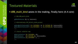 44
 ARB_multi_bind aeons in the making, finally here (4.4 core)
Textured Materials
// NEW ARB_multi_bind
glBindTextures (0, 4, textures);
// Alternatively EXT_direct_state_access
glBindMultiTextureEXT ( GL_TEXTURE0 + 0, GL_TEXTURE_2D, textures[0]);
glBindMultiTextureEXT ( GL_TEXTURE0 + 1, GL_TEXTURE_2D, textures[1]);
...
// classic selector way
glActiveTexture (GL_TEXTURE0 + 0);
glBindTexture (GL_TEXTURE_2D, textures[0]);
glActiveTexture (GL_TEXTURE0 + 1 ...
...
 