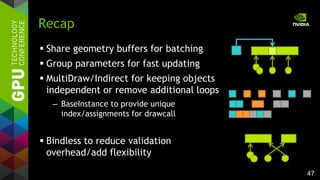 47
 Share geometry buffers for batching
 Group parameters for fast updating
 MultiDraw/Indirect for keeping objects
independent or remove additional loops
– BaseInstance to provide unique
index/assignments for drawcall
 Bindless to reduce validation
overhead/add flexibility
Recap
 