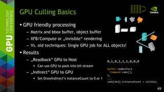 49
 GPU friendly processing
– Matrix and bbox buffer, object buffer
– XFB/Compute or „invisible“ rendering
– Vs. old techniques: Single GPU job for ALL objects!
 Results
– „Readback“ GPU to Host
 Can use GPU to pack into bit stream
– „Indirect“ GPU to GPU
 Set DrawIndirect‘s instanceCount to 0 or 1
GPU Culling Basics
0,1,0,1,1,1,0,0,0
buffer cmdBuffer{
Command cmds[];
};
...
cmds[obj].instanceCount = visible;
 