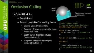 50
 OpenGL 4.2+
– Depth-Pass
– Raster „invisible“ bounding boxes
 Disable Color/Depth writes
 Geometry Shader to create the three
visible box sides
 Depth buffer discards occluded
fragments (earlyZ...)
 Fragment Shader writes output:
visible[objindex] = 1
Occlusion Culling
// GLSL fragment shader
// from ARB_shader_image_load_store
layout(early_fragment_tests) in;
buffer visibilityBuffer{
int visibility[]; // cleared to 0
};
flat in int objectID; // unique per box
void main()
{
visibility[objectID] = 1;
// no atomics required (32-bit write)
}
Passing bbox fragments
enable object
Algorithm by
Evgeny Makarov, NVIDIA
depth
buffer
 