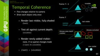 51
 Few changes relative to camera
 Draw each object only once
– Render last visible, fully shaded
(last)
– Test all against current depth:
(visible)
– Render newly added visible:
none, if no spatial changes made
(~last) & (visible)
– (last) = (visible)
Temporal Coherence
frame: f – 1
frame: f
last visible
bboxes occluded
bboxes pass depth
(visible)
new visible
invisible
visible
camera
camera
moved
Algorithm by
Markus Tavenrath, NVIDIA
 