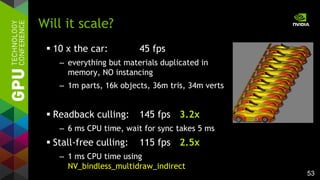 53
 10 x the car: 45 fps
– everything but materials duplicated in
memory, NO instancing
– 1m parts, 16k objects, 36m tris, 34m verts
 Readback culling: 145 fps 3.2x
– 6 ms CPU time, wait for sync takes 5 ms
 Stall-free culling: 115 fps 2.5x
– 1 ms CPU time using
NV_bindless_multidraw_indirect
Will it scale?
 