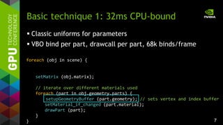 7
foreach (obj in scene) {
setMatrix (obj.matrix);
// iterate over different materials used
foreach (part in obj.geometry.parts) {
setupGeometryBuffer (part.geometry); // sets vertex and index buffer
setMaterial_if_changed (part.material);
drawPart (part);
}
}
Basic technique 1: 32ms CPU-bound
 Classic uniforms for parameters
 VBO bind per part, drawcall per part, 68k binds/frame
 