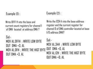 Example (2) :
Write the 1234 h into the base address
register and the current register for
channel 0 of DMA controller located at base
I/O address DMA?
Sol:-
MOV AL,34H ; WRITE LOW BYTE
OUT DMA +0, AL
MOV AL,12H ; WRITE THE HIGT BYTE
OUT DMA +0, AL
Example (1) :
Write 0FFF H into the base and
current count registers for channel 1
of DMA located at address DMA ?
Sol:-
MOV AL,0FFH ; WRITE LOW BYTE
OUT DMA +3, AL
MOV AL,0FH ; WRITE THE HIGT BYTE
OUT DMA +3, AL
 