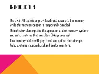 INTRODUCTION
The DMA I/O technique provides direct access to the memory
while the microprocessor is temporarily disabled.
This chapter also explains the operation of disk memory systems
and video systems that are often DMA-processed.
Disk memory includes floppy, fixed, and optical disk storage.
Video systems include digital and analog monitors.
 