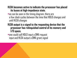 HLDA becomes active to indicate the processor has placed
its buses at high-impedance state.
as can be seen in the timing diagram, there are
a few clock cycles between the time that HOLD changes and
until HLDA changes
HLDA output is a signal to the requesting device that the
processor has relinquished control of its memory and
I/O space.
one could call HOLD input a DMA request
input and HLDA output a DMA grant signal
 