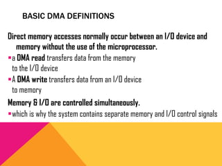 BASIC DMA DEFINITIONS
Direct memory accesses normally occur between an I/O device and
memory without the use of the microprocessor.
a DMA read transfers data from the memory
to the I/O device
A DMA write transfers data from an I/O device
to memory
Memory & I/O are controlled simultaneously.
which is why the system contains separate memory and I/O control signals
 