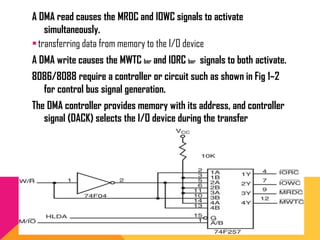 A DMA read causes the MRDC and IOWC signals to activate
simultaneously.
transferring data from memory to the I/O device
A DMA write causes the MWTC bar and IORC bar signals to both activate.
8086/8088 require a controller or circuit such as shown in Fig 1–2
for control bus signal generation.
The DMA controller provides memory with its address, and controller
signal (DACK) selects the I/O device during the transfer
 